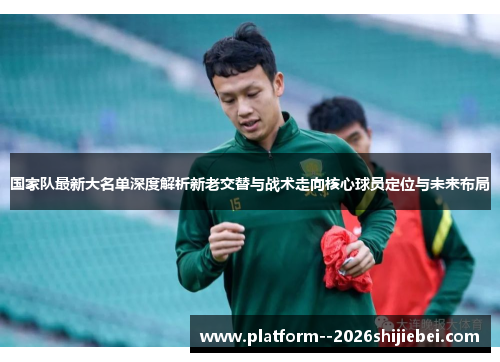 国家队最新大名单深度解析新老交替与战术走向核心球员定位与未来布局 国家队最新大名单深度解析新老交替与战术走向核心球员定位与未来布局