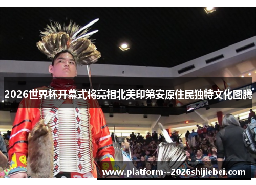 2026世界杯开幕式将亮相北美印第安原住民独特文化图腾 2026世界杯开幕式将亮相北美印第安原住民独特文化图腾