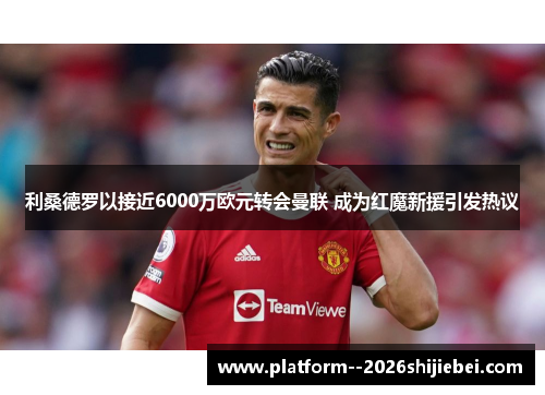 利桑德罗以接近6000万欧元转会曼联 成为红魔新援引发热议