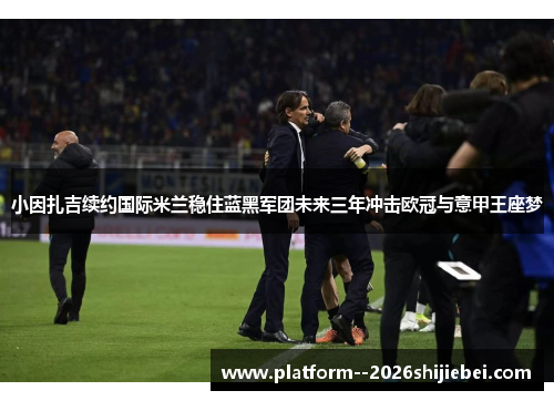 小因扎吉续约国际米兰稳住蓝黑军团未来三年冲击欧冠与意甲王座梦
