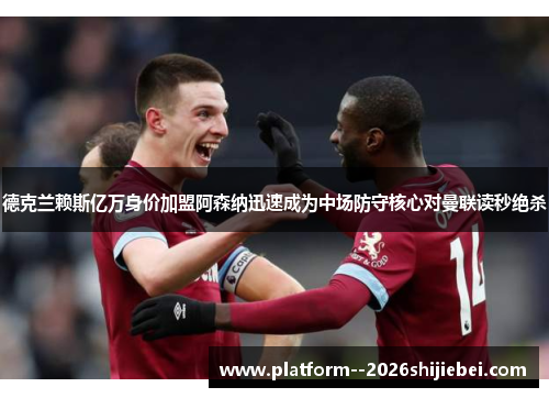 德克兰赖斯亿万身价加盟阿森纳迅速成为中场防守核心对曼联读秒绝杀 德克兰赖斯亿万身价加盟阿森纳迅速成为中场防守核心对曼联读秒绝杀