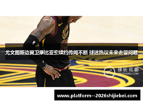尤文图斯边翼卫康比亚索续约传闻不断 球迷热议未来去留问题